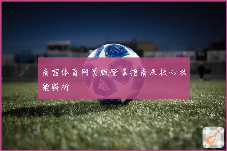 南宫体育网页版登录指南及核心功能解析